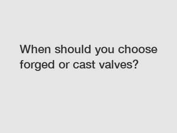 When should you choose forged or cast valves?