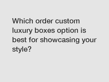 Which order custom luxury boxes option is best for showcasing your style?