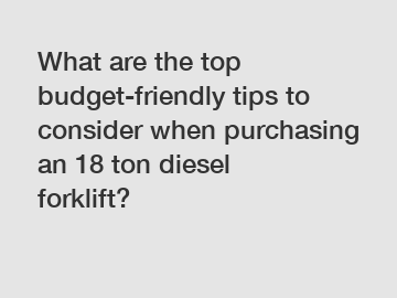 What are the top budget-friendly tips to consider when purchasing an 18 ton diesel forklift?