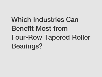 Which Industries Can Benefit Most from Four-Row Tapered Roller Bearings?