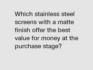 Which stainless steel screens with a matte finish offer the best value for money at the purchase stage?