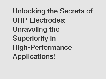 Unlocking the Secrets of UHP Electrodes: Unraveling the Superiority in High-Performance Applications!