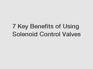 7 Key Benefits of Using Solenoid Control Valves