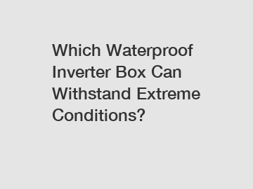 Which Waterproof Inverter Box Can Withstand Extreme Conditions?