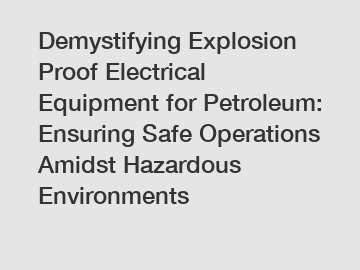 Demystifying Explosion Proof Electrical Equipment for Petroleum: Ensuring Safe Operations Amidst Hazardous Environments