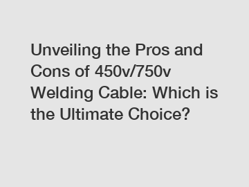 Unveiling the Pros and Cons of 450v/750v Welding Cable: Which is the Ultimate Choice?