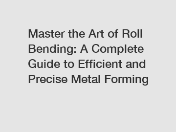 Master the Art of Roll Bending: A Complete Guide to Efficient and Precise Metal Forming