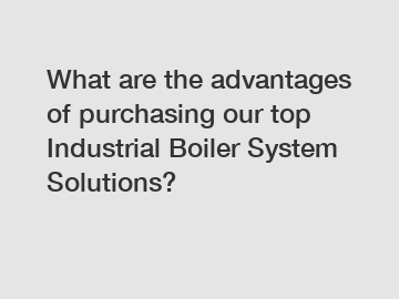 What are the advantages of purchasing our top Industrial Boiler System Solutions?