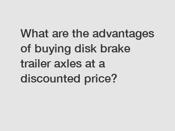 What are the advantages of buying disk brake trailer axles at a discounted price?