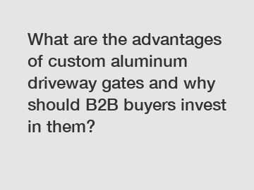 What are the advantages of custom aluminum driveway gates and why should B2B buyers invest in them?