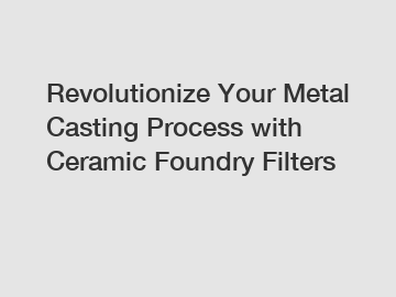 Revolutionize Your Metal Casting Process with Ceramic Foundry Filters