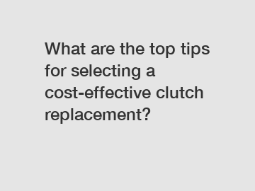 What are the top tips for selecting a cost-effective clutch replacement?