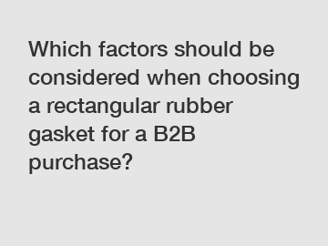 Which factors should be considered when choosing a rectangular rubber gasket for a B2B purchase?