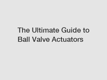 The Ultimate Guide to Ball Valve Actuators