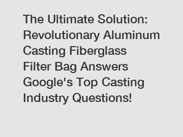 The Ultimate Solution: Revolutionary Aluminum Casting Fiberglass Filter Bag Answers Google's Top Casting Industry Questions!