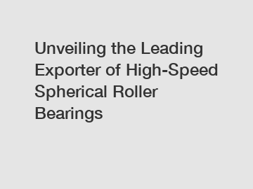 Unveiling the Leading Exporter of High-Speed Spherical Roller Bearings