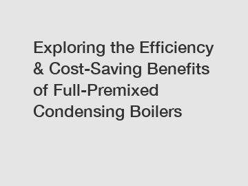 Exploring the Efficiency & Cost-Saving Benefits of Full-Premixed Condensing Boilers