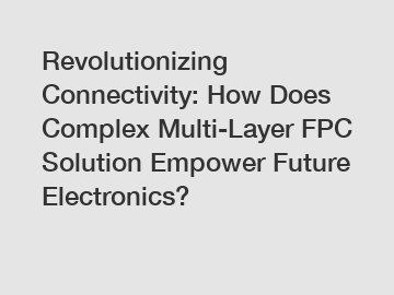 Revolutionizing Connectivity: How Does Complex Multi-Layer FPC Solution Empower Future Electronics?