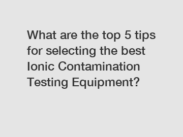 What are the top 5 tips for selecting the best Ionic Contamination Testing Equipment?