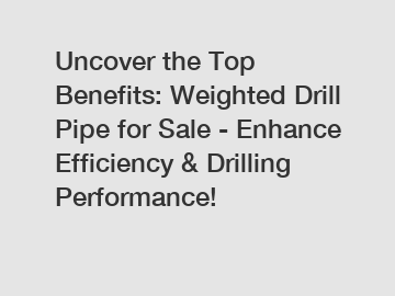 Uncover the Top Benefits: Weighted Drill Pipe for Sale - Enhance Efficiency & Drilling Performance!