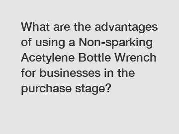 What are the advantages of using a Non-sparking Acetylene Bottle Wrench for businesses in the purchase stage?