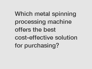 Which metal spinning processing machine offers the best cost-effective solution for purchasing?