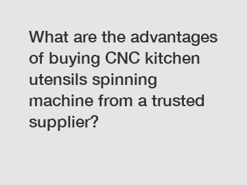 What are the advantages of buying CNC kitchen utensils spinning machine from a trusted supplier?