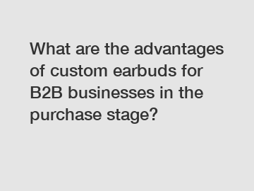 What are the advantages of custom earbuds for B2B businesses in the purchase stage?