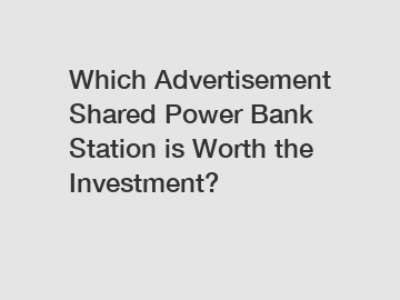 Which Advertisement Shared Power Bank Station is Worth the Investment?