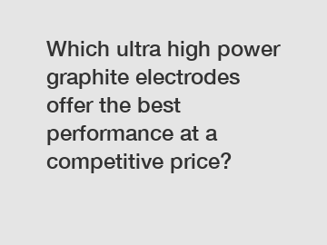 Which ultra high power graphite electrodes offer the best performance at a competitive price?