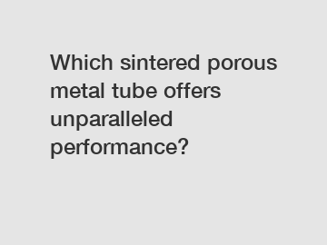 Which sintered porous metal tube offers unparalleled performance?