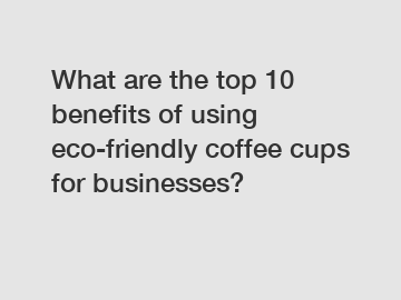 What are the top 10 benefits of using eco-friendly coffee cups for businesses?