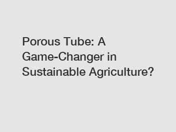 Porous Tube: A Game-Changer in Sustainable Agriculture?