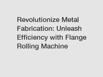 Revolutionize Metal Fabrication: Unleash Efficiency with Flange Rolling Machine