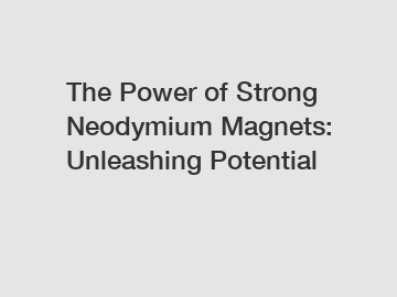 The Power of Strong Neodymium Magnets: Unleashing Potential