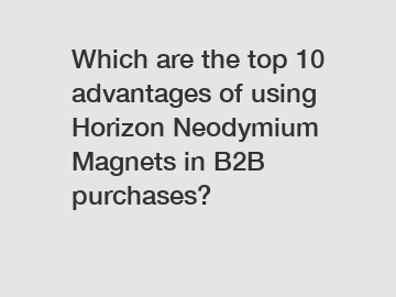 Which are the top 10 advantages of using Horizon Neodymium Magnets in B2B purchases?