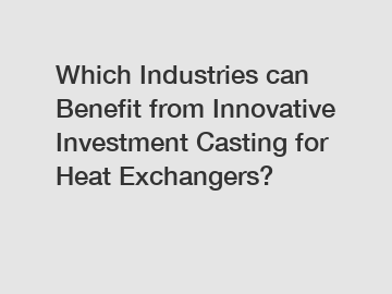 Which Industries can Benefit from Innovative Investment Casting for Heat Exchangers?