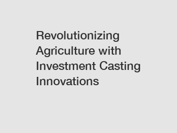 Revolutionizing Agriculture with Investment Casting Innovations