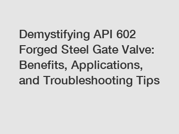 Demystifying API 602 Forged Steel Gate Valve: Benefits, Applications, and Troubleshooting Tips