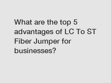 What are the top 5 advantages of LC To ST Fiber Jumper for businesses?