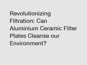 Revolutionizing Filtration: Can Aluminium Ceramic Filter Plates Cleanse our Environment?