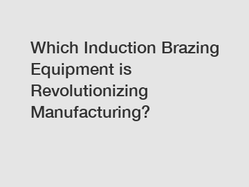 Which Induction Brazing Equipment is Revolutionizing Manufacturing?