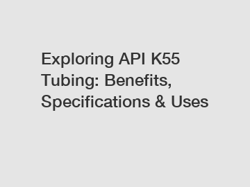 Exploring API K55 Tubing: Benefits, Specifications & Uses