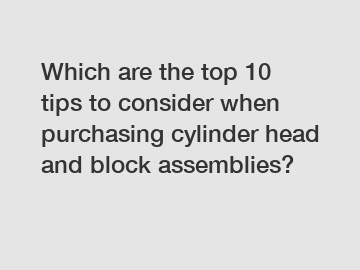 Which are the top 10 tips to consider when purchasing cylinder head and block assemblies?