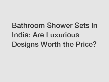 Bathroom Shower Sets in India: Are Luxurious Designs Worth the Price?