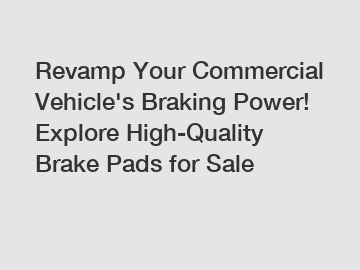 Revamp Your Commercial Vehicle's Braking Power! Explore High-Quality Brake Pads for Sale