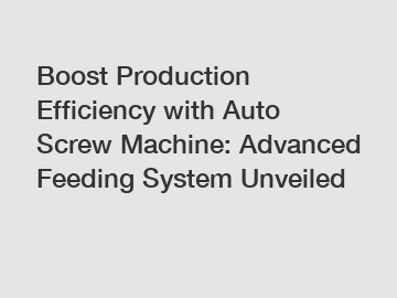 Boost Production Efficiency with Auto Screw Machine: Advanced Feeding System Unveiled