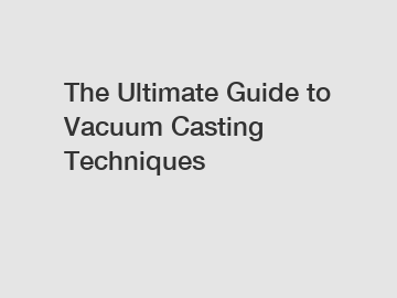 The Ultimate Guide to Vacuum Casting Techniques