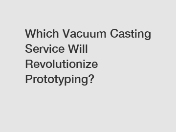 Which Vacuum Casting Service Will Revolutionize Prototyping?
