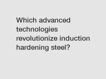 Which advanced technologies revolutionize induction hardening steel?